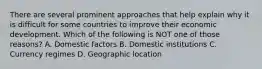 There are several prominent approaches that help explain why it is difficult for some countries to improve their economic development. Which of the following is NOT one of those reasons? A. Domestic factors B. Domestic institutions C. Currency regimes D. Geographic location