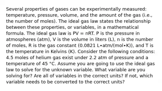 Several properties of gases can be experimentally measured: temperature, pressure, volume, and the amount of the gas (i.e., the number of moles). The ideal gas law states the relationship between these properties, or variables, in a mathematical formula. The ideal gas law is PV = nRT. P is the pressure in atmospheres (atm), V is the volume in liters (L), n is the number of moles, R is the gas constant (0.0821 L∙atm/(mol∙K)), and T is the temperature in Kelvins (K). Consider the following conditions: 4.5 moles of helium gas exist under 2.2 atm of pressure and a temperature of 45 °C. Assume you are going to use the ideal gas law to solve for the unknown variable. What variable are you solving for? Are all of variables in the correct units? If not, which variable needs to be converted to the correct units?