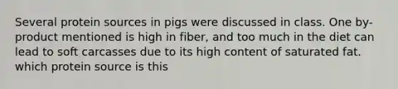 Several protein sources in pigs were discussed in class. One by-product mentioned is high in fiber, and too much in the diet can lead to soft carcasses due to its high content of saturated fat. which protein source is this