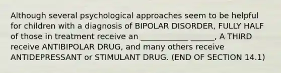 Although several psychological approaches seem to be helpful for children with a diagnosis of BIPOLAR DISORDER, FULLY HALF of those in treatment receive an ____________ ______, A THIRD receive ANTIBIPOLAR DRUG, and many others receive ANTIDEPRESSANT or STIMULANT DRUG. (END OF SECTION 14.1)