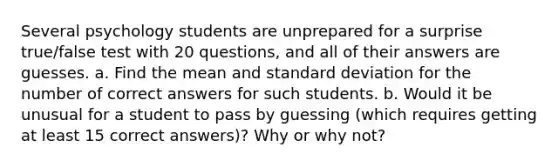 Several psychology students are unprepared for a surprise​ true/false test with 20 ​questions, and all of their answers are guesses. a. Find the mean and standard deviation for the number of correct answers for such students. b. Would it be unusual for a student to pass by guessing​ (which requires getting at least 15 correct​ answers)? Why or why​ not?