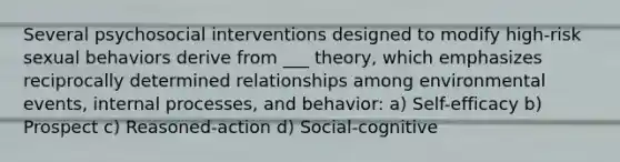 Several psychosocial interventions designed to modify high-risk sexual behaviors derive from ___ theory, which emphasizes reciprocally determined relationships among environmental events, internal processes, and behavior: a) Self-efficacy b) Prospect c) Reasoned-action d) Social-cognitive