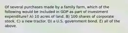 Of several purchases made by a family farm, which of the following would be included in GDP as part of investment expenditure? A) 10 acres of land. B) 100 shares of corporate stock. C) a new tractor. D) a U.S. government bond. E) all of the above.