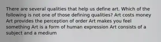 There are several qualities that help us define art. Which of the following is not one of those defining qualities? Art costs money Art provides the perception of order Art makes you feel something Art is a form of human expression Art consists of a subject and a medium