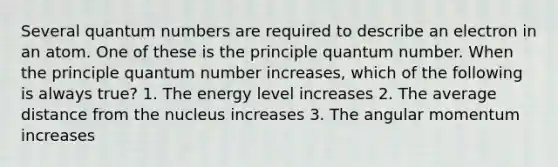 Several quantum numbers are required to describe an electron in an atom. One of these is the principle quantum number. When the principle quantum number increases, which of the following is always true? 1. The energy level increases 2. The average distance from the nucleus increases 3. The angular momentum increases