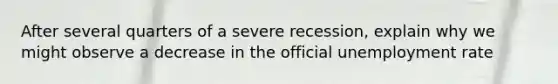 After several quarters of a severe recession, explain why we might observe a decrease in the official unemployment rate