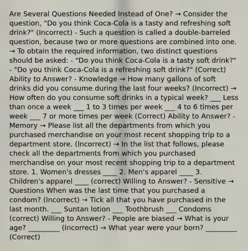 Are Several Questions Needed Instead of One? → Consider the question, "Do you think Coca-Cola is a tasty and refreshing soft drink?" (Incorrect) - Such a question is called a double-barreled question, because two or more questions are combined into one. → To obtain the required information, two distinct questions should be asked: - "Do you think Coca-Cola is a tasty soft drink?" - "Do you think Coca-Cola is a refreshing soft drink?" (Correct) Ability to Answer? - Knowledge → How many gallons of soft drinks did you consume during the last four weeks? (Incorrect) → How often do you consume soft drinks in a typical week? ___ Less than once a week ___ 1 to 3 times per week ___ 4 to 6 times per week ___ 7 or more times per week (Correct) Ability to Answer? - Memory → Please list all the departments from which you purchased merchandise on your most recent shopping trip to a department store. (Incorrect) → In the list that follows, please check all the departments from which you purchased merchandise on your most recent shopping trip to a department store. 1. Women's dresses ____ 2. Men's apparel ____ 3. Children's apparel ____ (correct) Willing to Answer? - Sensitive → Questions When was the last time that you purchased a condom? (Incorrect) → Tick all that you have purchased in the last month. ___ Suntan lotion ___ Toothbrush ___ Condoms (correct) Willing to Answer? - People are biased → What is your age? _________ (Incorrect) → What year were your born? _________ (Correct)