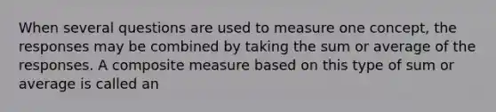 When several questions are used to measure one concept, the responses may be combined by taking the sum or average of the responses. A composite measure based on this type of sum or average is called an