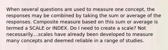 When several questions are used to measure one concept, the responses may be combined by taking the sum or average of the responses. Composite measure based on this sum or average is termed a SCALE or INDEX. Do I need to create a scale? Not necessarily....scales have already been developed to measure many concepts and deemed reliable in a range of studies.