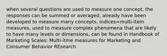 when several questions are used to measure one concept, the responses can be summed or averaged, already have been developed to measure many concepts, indices=multi-item measures, used to measure complex phenomena that are likely to have many levels or dimensions, can be found in Handbook of Marketing Scales: Multi-itme measures for Marketing and Consumer Behavior REsearch