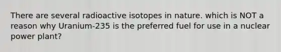 There are several radioactive isotopes in nature. which is NOT a reason why Uranium-235 is the preferred fuel for use in a nuclear power plant?