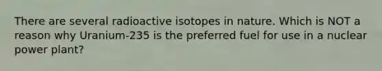 There are several radioactive isotopes in nature. Which is NOT a reason why Uranium-235 is the preferred fuel for use in a nuclear power plant?