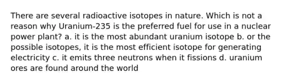 There are several radioactive isotopes in nature. Which is not a reason why Uranium-235 is the preferred fuel for use in a nuclear power plant? a. it is the most abundant uranium isotope b. or the possible isotopes, it is the most efficient isotope for generating electricity c. it emits three neutrons when it fissions d. uranium ores are found around the world