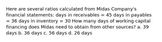 Here are several ratios calculated from Midas Company's financial statements: days in receivables = 45 days in payables = 36 days in inventory = 30 How many days of working capital financing does Midas need to obtain from other sources? a. 39 days b. 36 days c. 56 days d. 26 days