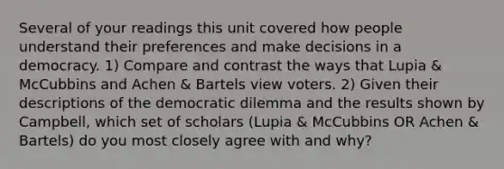 Several of your readings this unit covered how people understand their preferences and make decisions in a democracy. 1) Compare and contrast the ways that Lupia & McCubbins and Achen & Bartels view voters. 2) Given their descriptions of the democratic dilemma and the results shown by Campbell, which set of scholars (Lupia & McCubbins OR Achen & Bartels) do you most closely agree with and why?