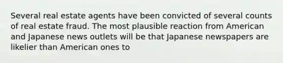 Several real estate agents have been convicted of several counts of real estate fraud. The most plausible reaction from American and Japanese news outlets will be that Japanese newspapers are likelier than American ones to