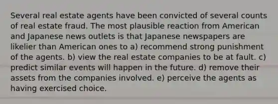 Several real estate agents have been convicted of several counts of real estate fraud. The most plausible reaction from American and Japanese news outlets is that Japanese newspapers are likelier than American ones to a) recommend strong punishment of the agents. b) view the real estate companies to be at fault. c) predict similar events will happen in the future. d) remove their assets from the companies involved. e) perceive the agents as having exercised choice.