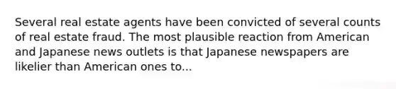 Several real estate agents have been convicted of several counts of real estate fraud. The most plausible reaction from American and Japanese news outlets is that Japanese newspapers are likelier than American ones to...