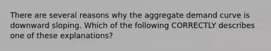 There are several reasons why the aggregate demand curve is downward sloping. Which of the following CORRECTLY describes one of these explanations?