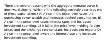 There are several reasons why the aggregate demand curve is downward sloping. Which of the following correctly describes one of these explanations? A) A rise in the price level raises the purchasing power wealth and increases desired consumption. B) A rise in the price level raises interest rates and increases investment spending. C) A fall in the price level, holding foreign prices and the exchange rate constant, increases net exports D) A rise in the price level lowers the interest rate and increases investment spending.