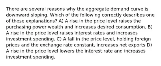 There are several reasons why the aggregate demand curve is downward sloping. Which of the following correctly describes one of these explanations? A) A rise in the price level raises the purchasing power wealth and increases desired consumption. B) A rise in the price level raises interest rates and increases investment spending. C) A fall in the price level, holding foreign prices and the exchange rate constant, increases net exports D) A rise in the price level lowers the interest rate and increases investment spending.