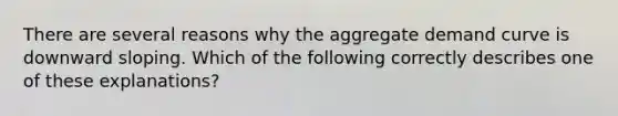 There are several reasons why the aggregate demand curve is downward sloping. Which of the following correctly describes one of these explanations?