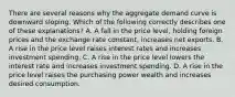 There are several reasons why the aggregate demand curve is downward sloping. Which of the following correctly describes one of these​ explanations? A. A fall in the price​ level, holding foreign prices and the exchange rate​ constant, increases net exports. B. A rise in the price level raises interest rates and increases investment spending. C. A rise in the price level lowers the interest rate and increases investment spending. D. A rise in the price level raises the purchasing power wealth and increases desired consumption.