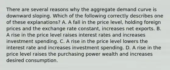 There are several reasons why the aggregate demand curve is downward sloping. Which of the following correctly describes one of these​ explanations? A. A fall in the price​ level, holding foreign prices and the exchange rate​ constant, increases net exports. B. A rise in the price level raises interest rates and increases investment spending. C. A rise in the price level lowers the interest rate and increases investment spending. D. A rise in the price level raises the purchasing power wealth and increases desired consumption.