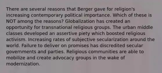 There are several reasons that Berger gave for religion's increasing contemporary political importance. Which of these is NOT among the reasons? Globalization has created an opportunity for transnational religious groups. The urban middle classes developed an assertive piety which boosted religious activism. Increasing rates of subjective secularization around the world. Failure to deliver on promises has discredited secular governments and parties. Religious communities are able to mobilize and create advocacy groups in the wake of modernization.