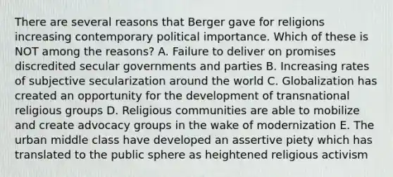 There are several reasons that Berger gave for religions increasing contemporary political importance. Which of these is NOT among the reasons? A. Failure to deliver on promises discredited secular governments and parties B. Increasing rates of subjective secularization around the world C. Globalization has created an opportunity for the development of transnational religious groups D. Religious communities are able to mobilize and create advocacy groups in the wake of modernization E. The urban middle class have developed an assertive piety which has translated to the public sphere as heightened religious activism