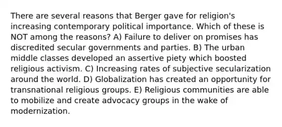 There are several reasons that Berger gave for religion's increasing contemporary political importance. Which of these is NOT among the reasons? A) Failure to deliver on promises has discredited secular governments and parties. B) The urban middle classes developed an assertive piety which boosted religious activism. C) Increasing rates of subjective secularization around the world. D) Globalization has created an opportunity for transnational religious groups. E) Religious communities are able to mobilize and create advocacy groups in the wake of modernization.