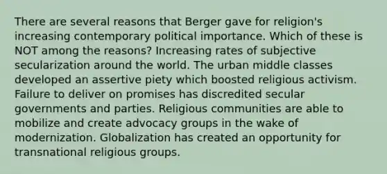 There are several reasons that Berger gave for religion's increasing contemporary political importance. Which of these is NOT among the reasons? Increasing rates of subjective secularization around the world. The urban middle classes developed an assertive piety which boosted religious activism. Failure to deliver on promises has discredited secular governments and parties. Religious communities are able to mobilize and create advocacy groups in the wake of modernization. Globalization has created an opportunity for transnational religious groups.