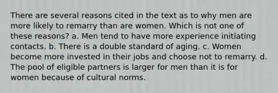 There are several reasons cited in the text as to why men are more likely to remarry than are women. Which is not one of these reasons? a. Men tend to have more experience initiating contacts. b. There is a double standard of aging. c. Women become more invested in their jobs and choose not to remarry. d. The pool of eligible partners is larger for men than it is for women because of cultural norms.