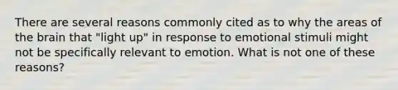 There are several reasons commonly cited as to why the areas of <a href='https://www.questionai.com/knowledge/kLMtJeqKp6-the-brain' class='anchor-knowledge'>the brain</a> that "light up" in response to emotional stimuli might not be specifically relevant to emotion. What is not one of these reasons?