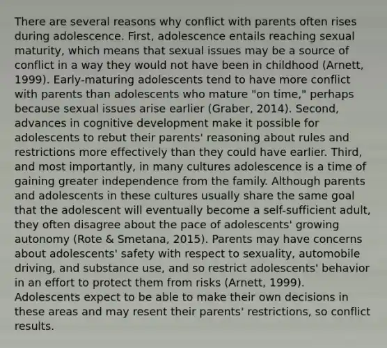 There are several reasons why conflict with parents often rises during adolescence. First, adolescence entails reaching sexual maturity, which means that sexual issues may be a source of conflict in a way they would not have been in childhood (Arnett, 1999). Early-maturing adolescents tend to have more conflict with parents than adolescents who mature "on time," perhaps because sexual issues arise earlier (Graber, 2014). Second, advances in cognitive development make it possible for adolescents to rebut their parents' reasoning about rules and restrictions more effectively than they could have earlier. Third, and most importantly, in many cultures adolescence is a time of gaining greater independence from the family. Although parents and adolescents in these cultures usually share the same goal that the adolescent will eventually become a self-sufficient adult, they often disagree about the pace of adolescents' growing autonomy (Rote & Smetana, 2015). Parents may have concerns about adolescents' safety with respect to sexuality, automobile driving, and substance use, and so restrict adolescents' behavior in an effort to protect them from risks (Arnett, 1999). Adolescents expect to be able to make their own decisions in these areas and may resent their parents' restrictions, so conflict results.