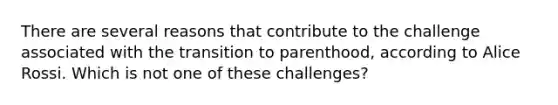 There are several reasons that contribute to the challenge associated with the transition to parenthood, according to Alice Rossi. Which is not one of these challenges?