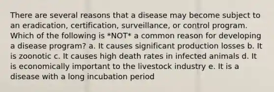 There are several reasons that a disease may become subject to an eradication, certification, surveillance, or control program. Which of the following is *NOT* a common reason for developing a disease program? a. It causes significant production losses b. It is zoonotic c. It causes high death rates in infected animals d. It is economically important to the livestock industry e. It is a disease with a long incubation period