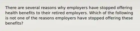 There are several reasons why employers have stopped offering health benefits to their retired employers. Which of the following is not one of the reasons employers have stopped offering these benefits?