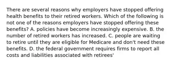 There are several reasons why employers have stopped offering health benefits to their retired workers. Which of the following is not one of the reasons employers have stopped offering these benefits? A. policies have become increasingly expensive. B. the number of retired workers has increased. C. people are waiting to retire until they are eligible for Medicare and don't need these benefits. D. the federal government requires firms to report all costs and liabilities associated with retirees'