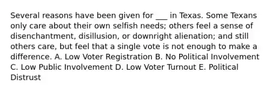 Several reasons have been given for ___ in Texas. Some Texans only care about their own selfish needs; others feel a sense of disenchantment, disillusion, or downright alienation; and still others care, but feel that a single vote is not enough to make a difference. A. Low Voter Registration B. No Political Involvement C. Low Public Involvement D. Low Voter Turnout E. Political Distrust