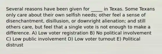 Several reasons have been given for _____ in Texas. Some Texans only care about their own selfish needs; other feel a sense of disenchantment, disillusion, or downright alienation; and still others care, but feel that a single vote is not enough to make a difference. A) Low voter registration B) No political involvement C) Low public involvement D) Low voter turnout E) Political distrust