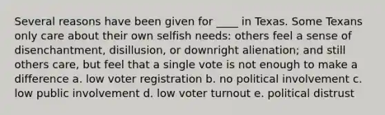 Several reasons have been given for ____ in Texas. Some Texans only care about their own selfish needs: others feel a sense of disenchantment, disillusion, or downright alienation; and still others care, but feel that a single vote is not enough to make a difference a. low voter registration b. no political involvement c. low public involvement d. low voter turnout e. political distrust