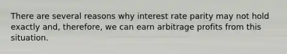 There are several reasons why interest rate parity may not hold exactly and, therefore, we can earn arbitrage profits from this situation.