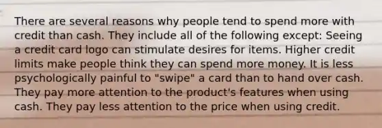 There are several reasons why people tend to spend more with credit than cash. They include all of the following except: Seeing a credit card logo can stimulate desires for items. Higher credit limits make people think they can spend more money. It is less psychologically painful to "swipe" a card than to hand over cash. They pay more attention to the product's features when using cash. They pay less attention to the price when using credit.