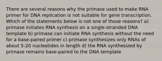 There are several reasons why the primase used to make RNA primer for DNA replication is not suitable for gene transcription. Which of the statements below is not one of those reasons? a) primase initiates RNA synthesis on a single-stranded DNA template b) primase can initiate RNA synthesis without the need for a base-paired primer c) primase synthesizes only RNAs of about 5-20 nucleotides in length d) the RNA synthesized by primase remains base-paired to the DNA template