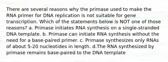 There are several reasons why the primase used to make the RNA primer for DNA replication is not suitable for gene transcription. Which of the statements below is NOT one of those reasons? a. Primase initiates RNA synthesis on a single-stranded DNA template. b. Primase can initiate RNA synthesis without the need for a base-paired primer. c. Primase synthesizes only RNAs of about 5-20 nucleotides in length. d.The RNA synthesized by primase remains base-paired to the DNA template