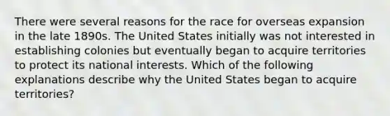 There were several reasons for the race for overseas expansion in the late 1890s. The United States initially was not interested in establishing colonies but eventually began to acquire territories to protect its national interests. Which of the following explanations describe why the United States began to acquire territories?