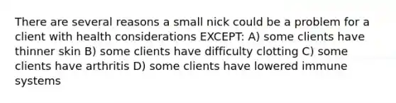 There are several reasons a small nick could be a problem for a client with health considerations EXCEPT: A) some clients have thinner skin B) some clients have difficulty clotting C) some clients have arthritis D) some clients have lowered immune systems