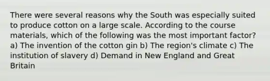 There were several reasons why the South was especially suited to produce cotton on a large scale. According to the course materials, which of the following was the most important factor? a) The invention of the cotton gin b) The region's climate c) The institution of slavery d) Demand in New England and Great Britain