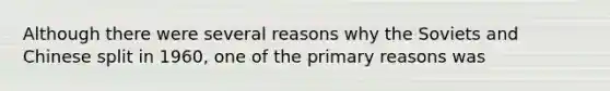 Although there were several reasons why the Soviets and Chinese split in 1960, one of the primary reasons was